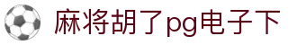 麻将胡了pg电子下|麻将胡了真人版 - (中国)宁波市麻将胡了pg电子下实业股份有限公司欢迎您